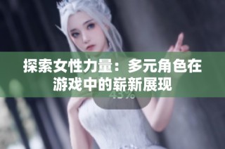 探索女性力量：多元角色在游戏中的崭新展现