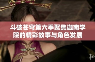 斗破苍穹第六季聚焦迦南学院的精彩故事与角色发展