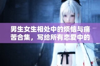 男生女生相处中的烦恼与痛苦合集，写给所有恋爱中的你