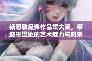 杨思敏经典作品集大赏，带您重温她的艺术魅力与风采
