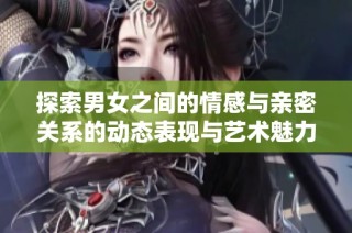 探索男女之间的情感与亲密关系的动态表现与艺术魅力