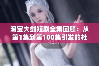 淘宝大剑短剧全集回顾：从第1集到第100集引发的社会热议