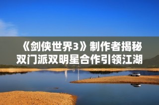 《剑侠世界3》制作者揭秘双门派双明星合作引领江湖新篇章