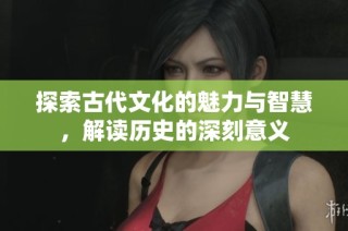 探索古代文化的魅力与智慧，解读历史的深刻意义