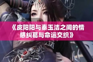 《皮阳阳与秦玉洁之间的情感纠葛与命运交织》