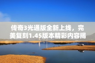 传奇3光通版全新上线，完美复刻1.45版本精彩内容揭秘