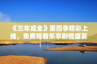 《三年成全》第四季精彩上线，免费观看乐享剧情盛宴