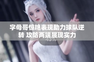 字母哥惊艳表现助力球队逆转 攻防两端展现实力