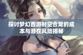 探讨梦幻西游时空合宠的成本与潜在风险揭秘