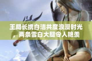 王局长携白洁共度浪漫时光，两条雪白大腿令人艳羡