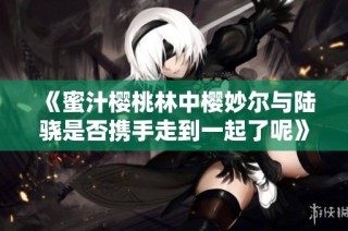 《蜜汁樱桃林中樱妙尔与陆骁是否携手走到一起了呢》