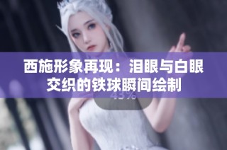 西施形象再现：泪眼与白眼交织的铁球瞬间绘制