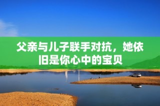 父亲与儿子联手对抗，她依旧是你心中的宝贝
