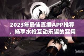 2023年最佳直播APP推荐，畅享水枪互动乐趣的实用指南