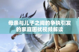 母亲与儿子之间的争执引发的家庭困扰视频解读