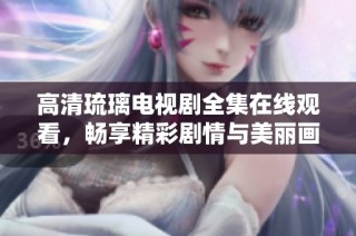 高清琉璃电视剧全集在线观看，畅享精彩剧情与美丽画面