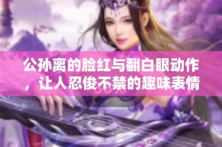 公孙离的脸红与翻白眼动作，让人忍俊不禁的趣味表情包