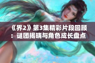 《界2》第3集精彩片段回顾：谜团揭晓与角色成长盘点