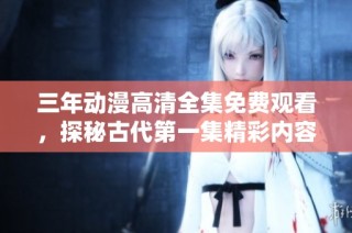 三年动漫高清全集免费观看，探秘古代第一集精彩内容