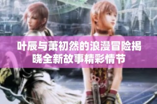 叶辰与萧初然的浪漫冒险揭晓全新故事精彩情节