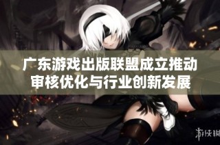 广东游戏出版联盟成立推动审核优化与行业创新发展