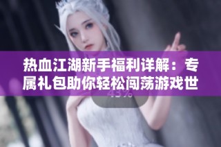 热血江湖新手福利详解：专属礼包助你轻松闯荡游戏世界