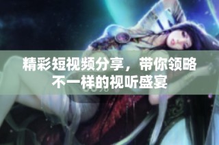精彩短视频分享，带你领略不一样的视听盛宴
