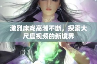 激烈床戏高潮不断，探索大尺度视频的新境界