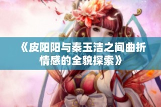 《皮阳阳与秦玉洁之间曲折情感的全貌探索》