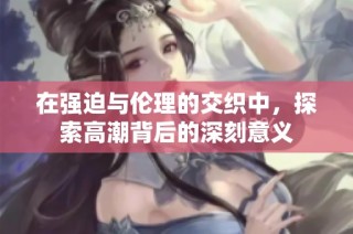 在强迫与伦理的交织中，探索高潮背后的深刻意义