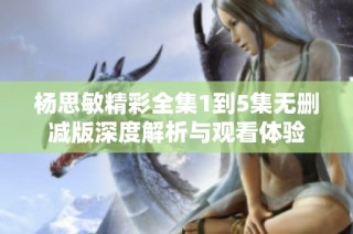 杨思敏精彩全集1到5集无删减版深度解析与观看体验