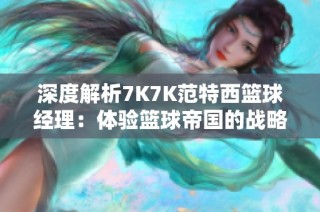 深度解析7K7K范特西篮球经理：体验篮球帝国的战略与魅力