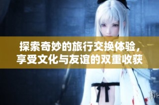 探索奇妙的旅行交换体验，享受文化与友谊的双重收获