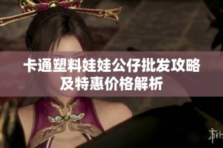 卡通塑料娃娃公仔批发攻略及特惠价格解析