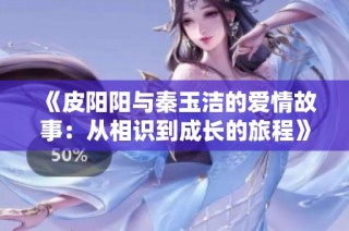 《皮阳阳与秦玉洁的爱情故事：从相识到成长的旅程》