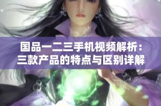 国品一二三手机视频解析：三款产品的特点与区别详解