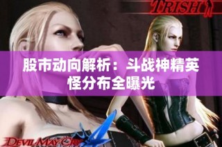 股市动向解析：斗战神精英怪分布全曝光