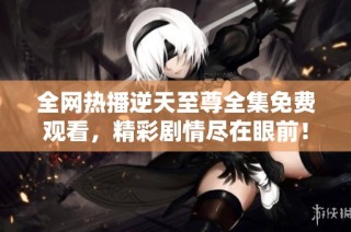 全网热播逆天至尊全集免费观看，精彩剧情尽在眼前！