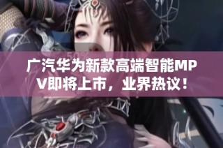 广汽华为新款高端智能MPV即将上市，业界热议！