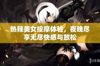 热辣美女按摩体验，夜晚尽享无尽快感与放松