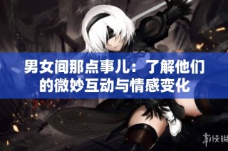 男女间那点事儿：了解他们的微妙互动与情感变化