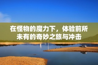 在怪物的魔力下，体验前所未有的奇妙之旅与冲击