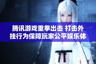 腾讯游戏重拳出击 打击外挂行为保障玩家公平娱乐体验