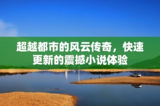 超越都市的风云传奇，快速更新的震撼小说体验