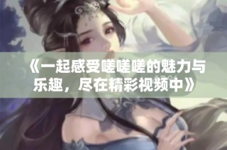 《一起感受嗟嗟嗟的魅力与乐趣，尽在精彩视频中》
