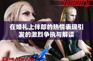 在婚礼上伴郎的热情表现引发的激烈争执与解读