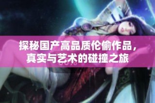 探秘国产高品质伦偷作品，真实与艺术的碰撞之旅