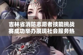 吉林省消防志愿者技能挑战赛成功举办展现社会服务热情