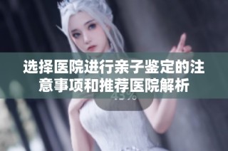 选择医院进行亲子鉴定的注意事项和推荐医院解析