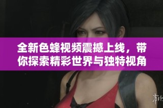 全新色蜂视频震撼上线，带你探索精彩世界与独特视角